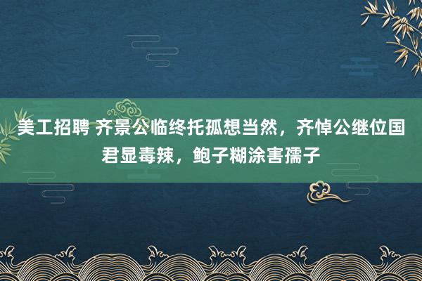 美工招聘 齐景公临终托孤想当然，齐悼公继位国君显毒辣，鲍子糊涂害孺子