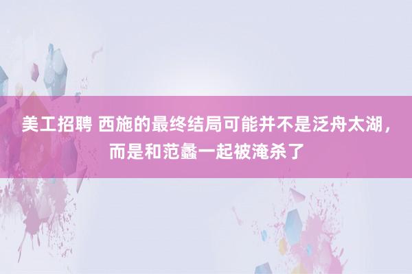 美工招聘 西施的最终结局可能并不是泛舟太湖，而是和范蠡一起被淹杀了