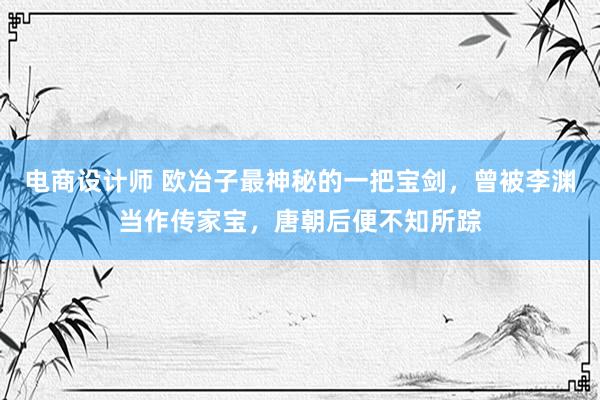 电商设计师 欧冶子最神秘的一把宝剑，曾被李渊当作传家宝，唐朝后便不知所踪