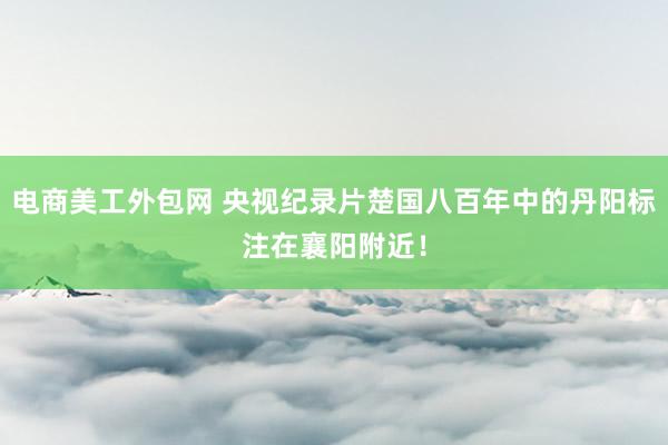 电商美工外包网 央视纪录片楚国八百年中的丹阳标注在襄阳附近！