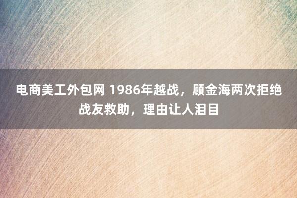 电商美工外包网 1986年越战，顾金海两次拒绝战友救助，理由让人泪目