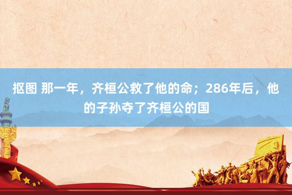 抠图 那一年，齐桓公救了他的命；286年后，他的子孙夺了齐桓公的国