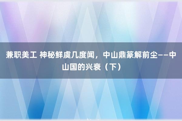 兼职美工 神秘鲜虞几度闻，中山鼎篆解前尘——中山国的兴衰（下）