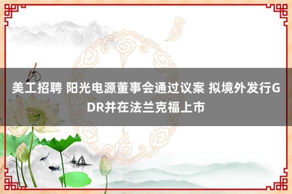 美工招聘 阳光电源董事会通过议案 拟境外发行GDR并在法兰克福上市