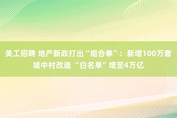 美工招聘 地产新政打出“组合拳”：新增100万套城中村改造 “白名单”增至4万亿