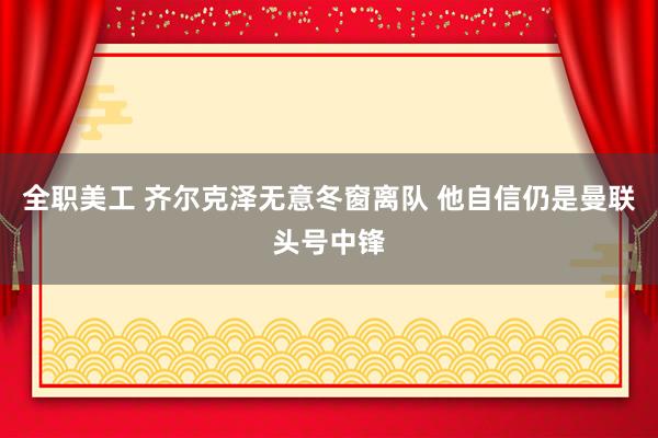 全职美工 齐尔克泽无意冬窗离队 他自信仍是曼联头号中锋