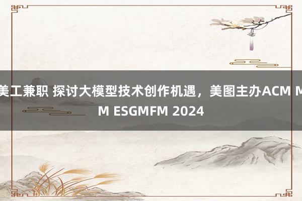 美工兼职 探讨大模型技术创作机遇，美图主办ACM MM ESGMFM 2024