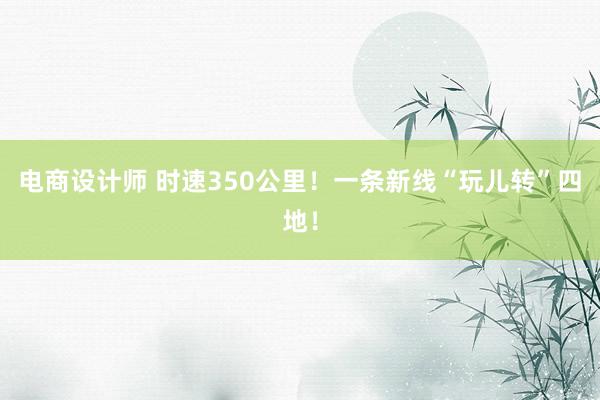 电商设计师 时速350公里！一条新线“玩儿转”四地！