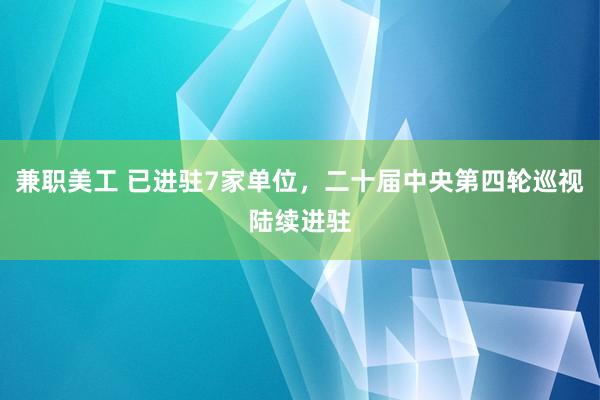 兼职美工 已进驻7家单位，二十届中央第四轮巡视陆续进驻