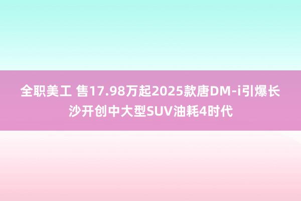 全职美工 售17.98万起2025款唐DM-i引爆长沙开创中大型SUV油耗4时代